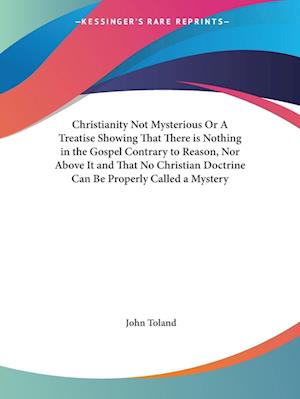Christianity Not Mysterious or A Treatise Showing That There is Nothing in the Gospel Contrary to Reason, Nor Above It and That No Christian Doctrine Can Be Properly Called a Mystery - John Willard Toland - Books - Kessinger Publishing - 9780766168244 - July 1, 2003