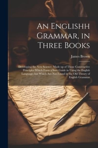 Cover for James Brown · Englishh Grammar, in Three Books; Developing the New Science, Made up of Those Constructive Principles Which Form a Sure Guide in Using the English Language; but Which Are Not Found in the Old Theory of English Grammar (Bok) (2023)