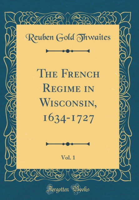 Cover for Reuben Gold Thwaites · The French Regime in Wisconsin, 1634-1727, Vol. 1 (Classic Reprint) (Hardcover Book) (2018)